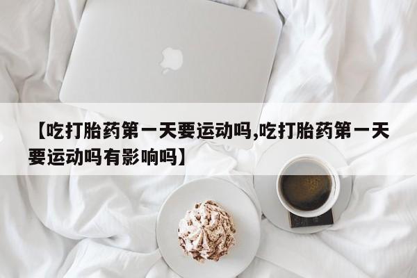 堕胎药网上可以购买吗【吃打胎药第一天要运动吗,吃打胎药第一天要运动吗有影响吗】