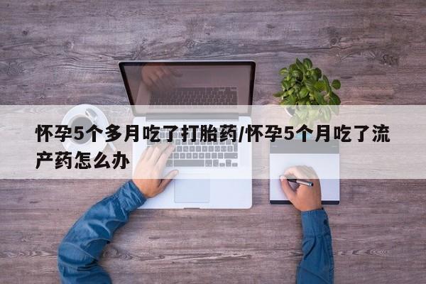 堕胎药网上可以购买吗怀孕5个多月吃了打胎药/怀孕5个月吃了流产药怎么办