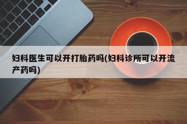 堕胎药网上可以购买吗妇科医生可以开打胎药吗(妇科诊所可以开流产药吗)
