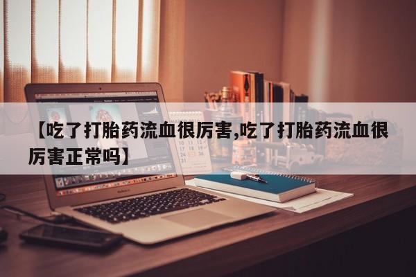 堕胎药网上可以购买吗【吃了打胎药流血很厉害,吃了打胎药流血很厉害正常吗】