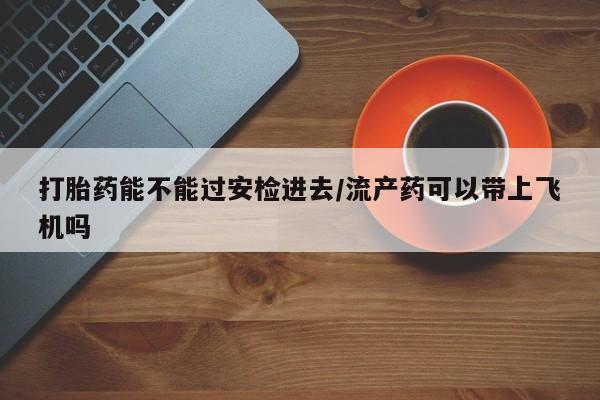 堕胎药网上可以购买吗打胎药能不能过安检进去/流产药可以带上飞机吗