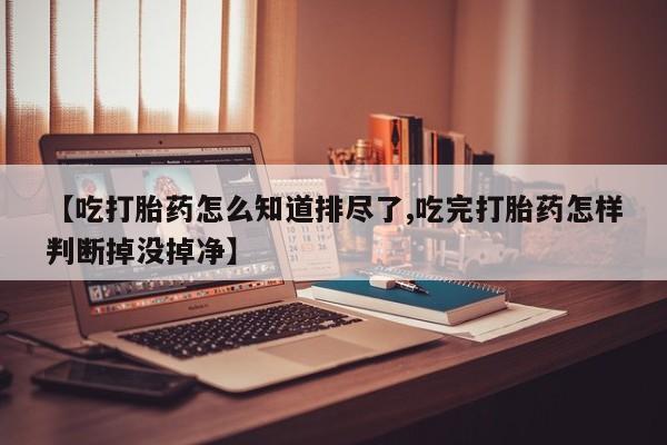 堕胎药网上可以购买吗【吃打胎药怎么知道排尽了,吃完打胎药怎样判断掉没掉净】