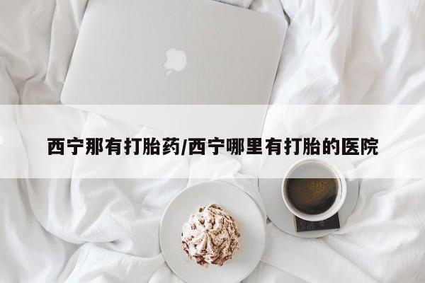 堕胎药网上可以购买吗西宁那有打胎药/西宁哪里有打胎的医院