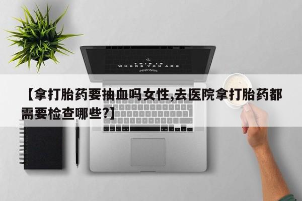 堕胎药网上可以购买吗【拿打胎药要抽血吗女性,去医院拿打胎药都需要检查哪些?】