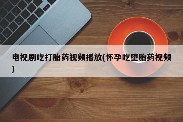 堕胎药网上可以购买吗电视剧吃打胎药视频播放(怀孕吃堕胎药视频)