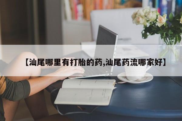 堕胎药网上可以购买吗【汕尾哪里有打胎的药,汕尾药流哪家好】