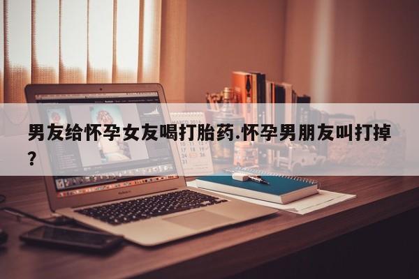 堕胎药网上可以购买吗男友给怀孕女友喝打胎药.怀孕男朋友叫打掉？