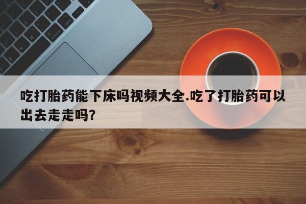 堕胎药网上可以购买吗吃打胎药能下床吗视频大全.吃了打胎药可以出去走走吗？