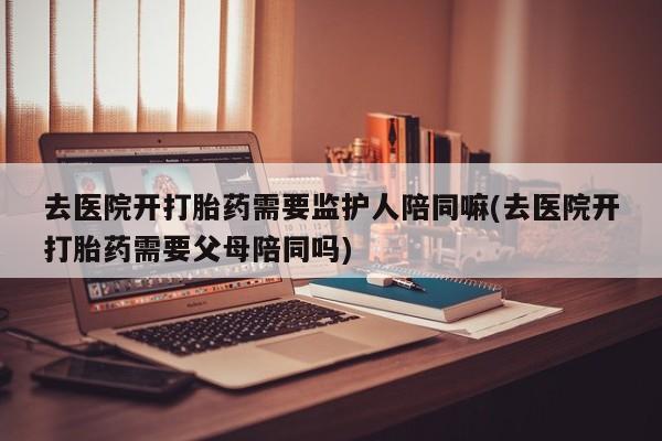 堕胎药网上可以购买吗去医院开打胎药需要监护人陪同嘛(去医院开打胎药需要父母陪同吗)
