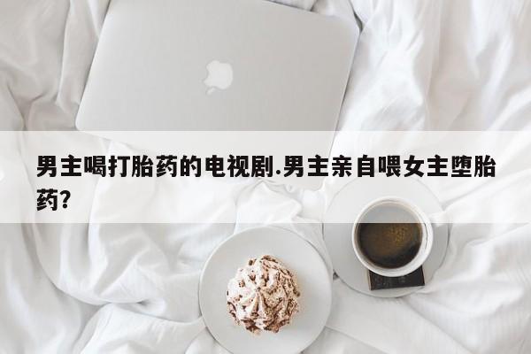 堕胎药网上可以购买吗男主喝打胎药的电视剧.男主亲自喂女主堕胎药？
