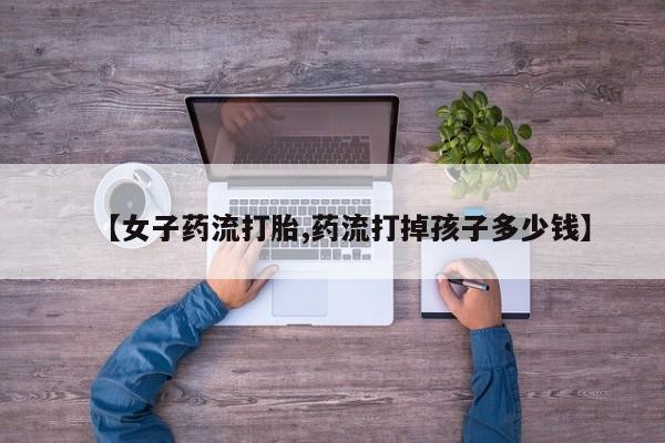 堕胎药网上可以购买吗【女子药流打胎,药流打掉孩子多少钱】