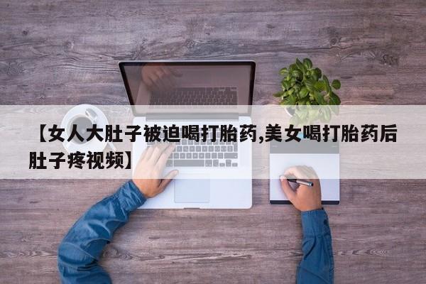 堕胎药网上可以购买吗【女人大肚子被迫喝打胎药,美女喝打胎药后肚子疼视频】