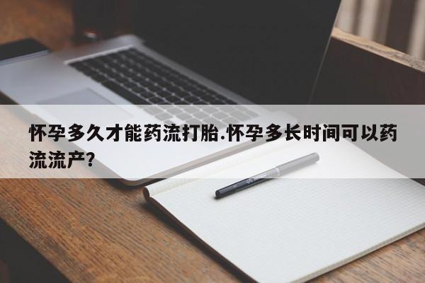 堕胎药网上可以购买吗怀孕多久才能药流打胎.怀孕多长时间可以药流流产？