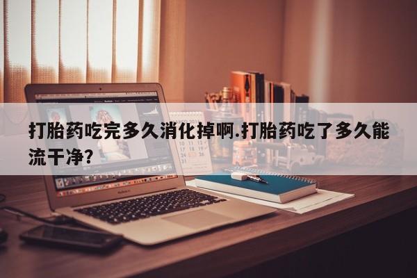 堕胎药网上可以购买吗打胎药吃完多久消化掉啊.打胎药吃了多久能流干净？