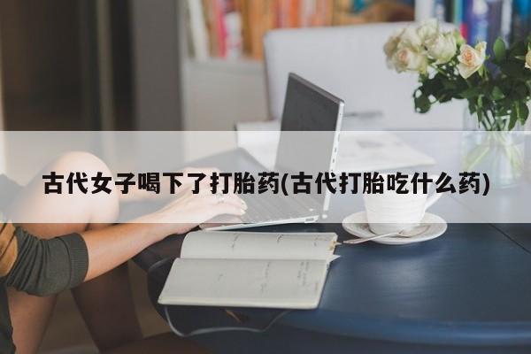 堕胎药网上可以购买吗古代女子喝下了打胎药(古代打胎吃什么药)