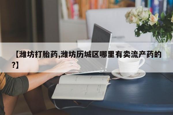 堕胎药网上可以购买吗【潍坊打胎药,潍坊历城区哪里有卖流产药的?】