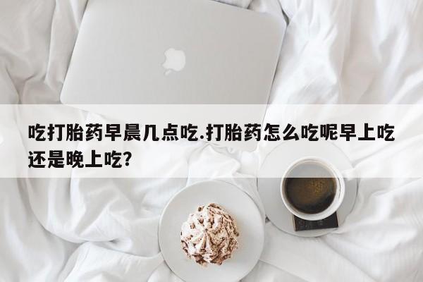 堕胎药网上可以购买吗吃打胎药早晨几点吃.打胎药怎么吃呢早上吃还是晚上吃？