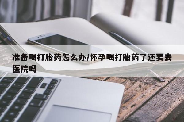 堕胎药网上可以购买吗准备喝打胎药怎么办/怀孕喝打胎药了还要去医院吗