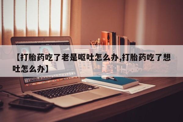 堕胎药网上可以购买吗【打胎药吃了老是呕吐怎么办,打胎药吃了想吐怎么办】