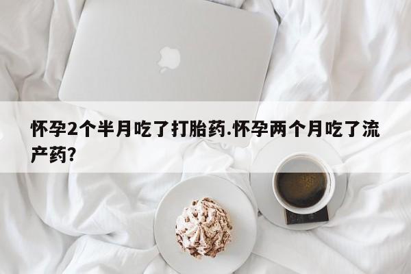 堕胎药网上可以购买吗怀孕2个半月吃了打胎药.怀孕两个月吃了流产药？