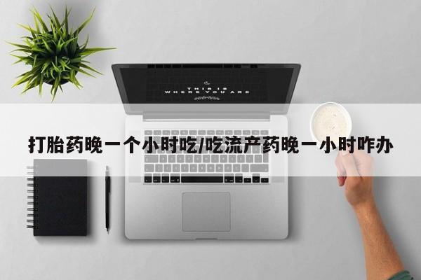 堕胎药网上可以购买吗打胎药晚一个小时吃/吃流产药晚一小时咋办