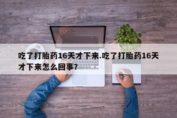 堕胎药网上可以购买吗吃了打胎药16天才下来.吃了打胎药16天才下来怎么回事？