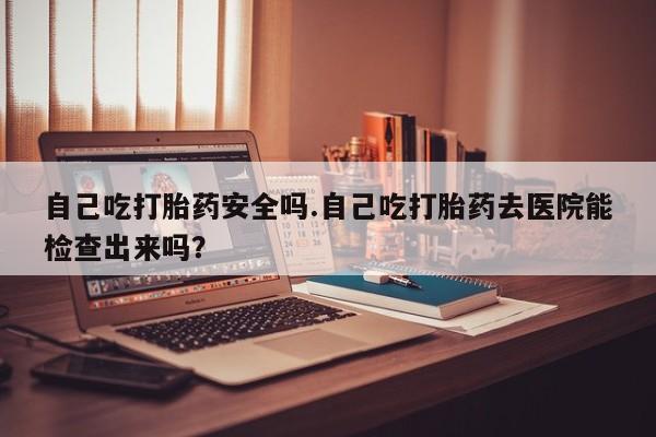 堕胎药网上可以购买吗自己吃打胎药安全吗.自己吃打胎药去医院能检查出来吗？