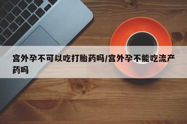 堕胎药网上可以购买吗宫外孕不可以吃打胎药吗/宫外孕不能吃流产药吗