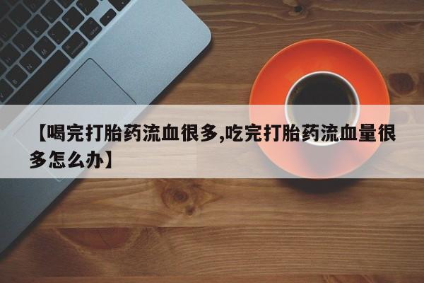 堕胎药网上可以购买吗【喝完打胎药流血很多,吃完打胎药流血量很多怎么办】