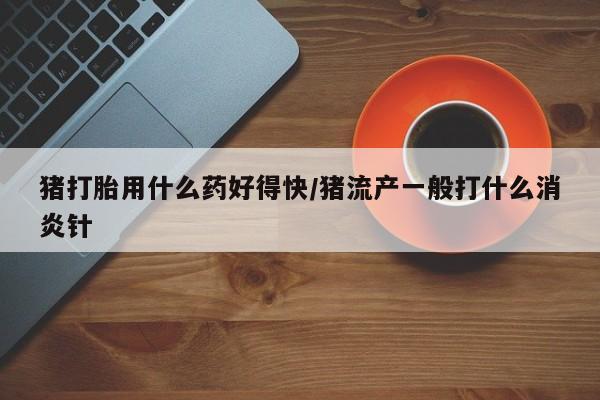 堕胎药网上可以购买吗猪打胎用什么药好得快/猪流产一般打什么消炎针