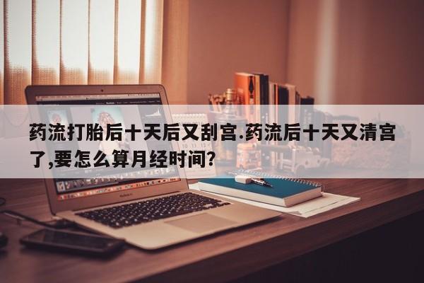 堕胎药网上可以购买吗药流打胎后十天后又刮宫.药流后十天又清宫了,要怎么算月经时间？