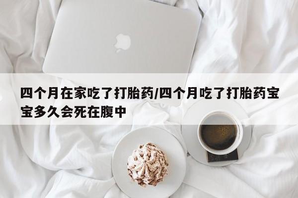 堕胎药网上可以购买吗四个月在家吃了打胎药/四个月吃了打胎药宝宝多久会死在腹中