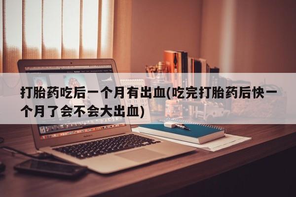 堕胎药网上可以购买吗打胎药吃后一个月有出血(吃完打胎药后快一个月了会不会大出血)