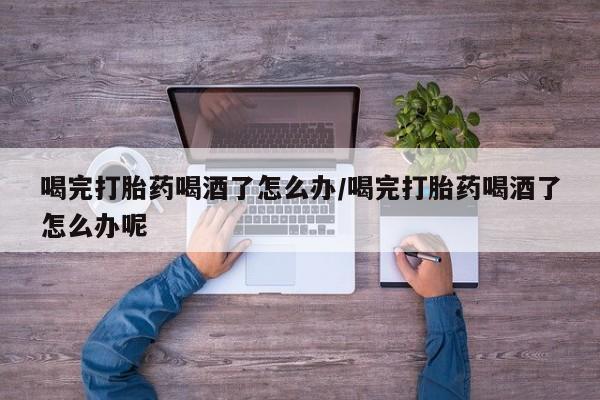 堕胎药网上可以购买吗喝完打胎药喝酒了怎么办/喝完打胎药喝酒了怎么办呢