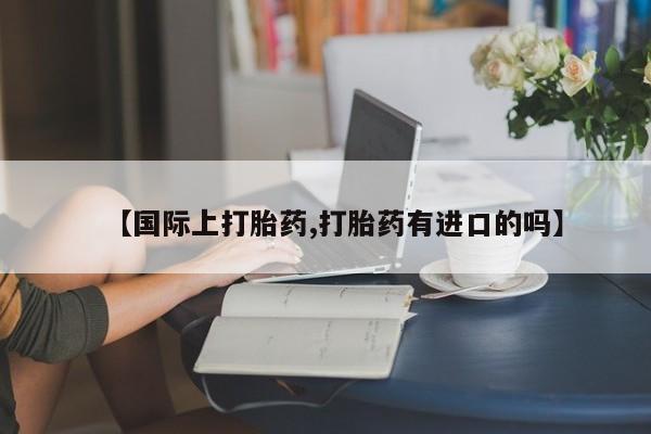 堕胎药网上可以购买吗【国际上打胎药,打胎药有进口的吗】