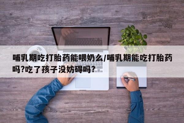 堕胎药网上可以购买吗哺乳期吃打胎药能喂奶么/哺乳期能吃打胎药吗?吃了孩子没妨碍吗?