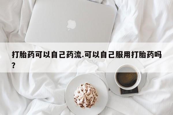 堕胎药网上可以购买吗打胎药可以自己药流.可以自己服用打胎药吗？