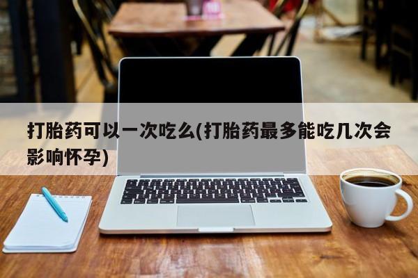 堕胎药网上可以购买吗打胎药可以一次吃么(打胎药最多能吃几次会影响怀孕)