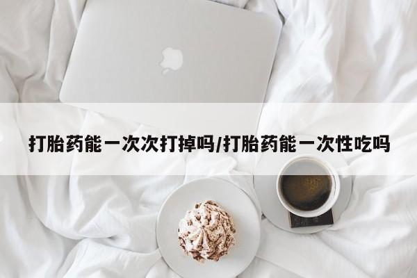 堕胎药网上可以购买吗打胎药能一次次打掉吗/打胎药能一次性吃吗