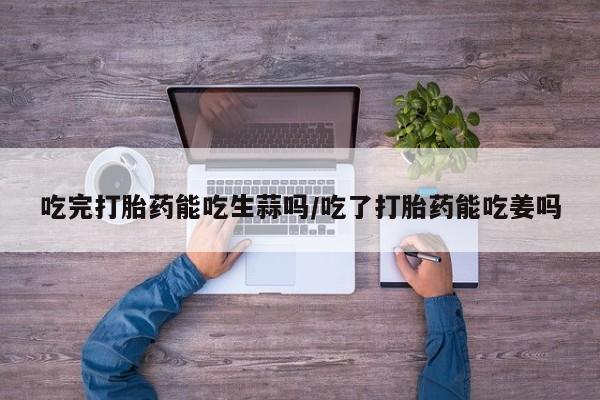 堕胎药网上可以购买吗吃完打胎药能吃生蒜吗/吃了打胎药能吃姜吗