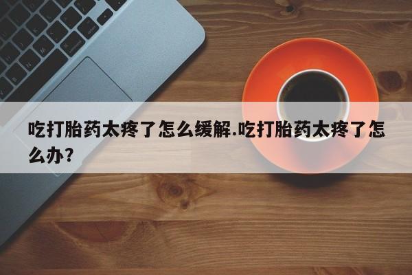 堕胎药网上可以购买吗吃打胎药太疼了怎么缓解.吃打胎药太疼了怎么办？