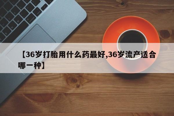 堕胎药网上可以购买吗【36岁打胎用什么药最好,36岁流产适合哪一种】