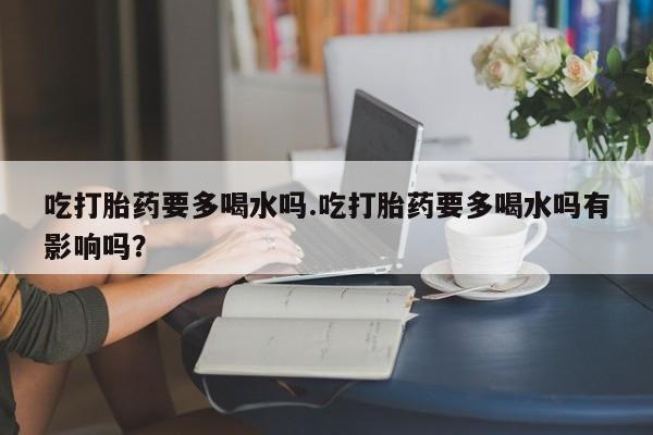 堕胎药网上可以购买吗吃打胎药要多喝水吗.吃打胎药要多喝水吗有影响吗？